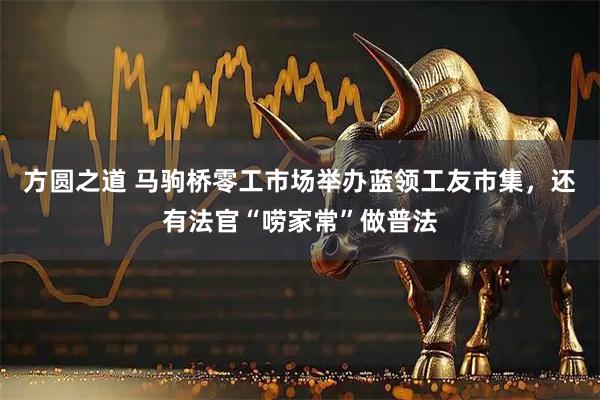 方圆之道 马驹桥零工市场举办蓝领工友市集，还有法官“唠家常”做普法