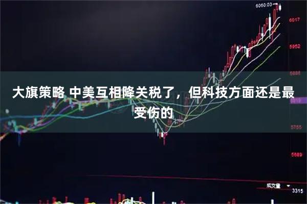 大旗策略 中美互相降关税了，但科技方面还是最受伤的