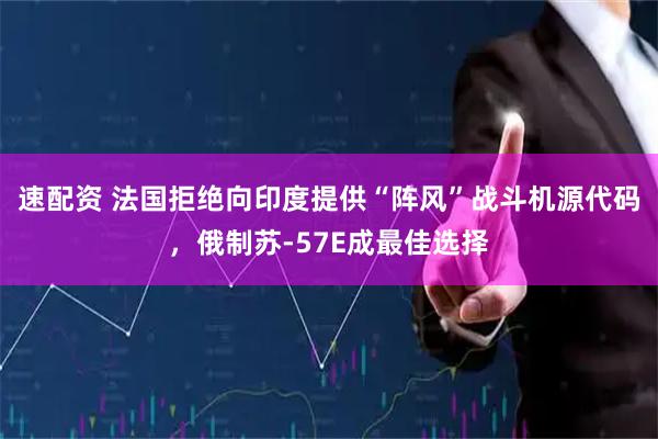 速配资 法国拒绝向印度提供“阵风”战斗机源代码，俄制苏-57E成最佳选择