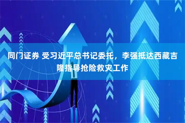 同门证券 受习近平总书记委托，李强抵达西藏吉隆指导抢险救灾工作