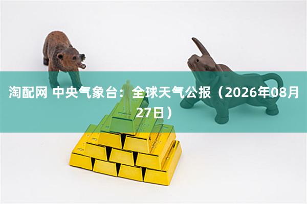 淘配网 中央气象台：全球天气公报（2026年08月27日）