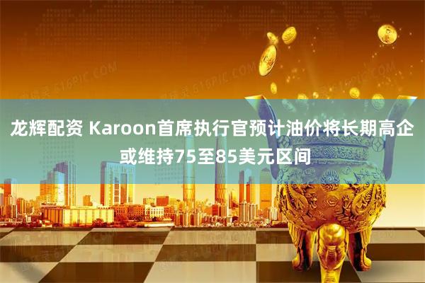 龙辉配资 Karoon首席执行官预计油价将长期高企 或维持75至85美元区间