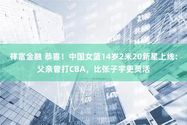 祥富金融 恭喜！中国女篮14岁2米20新星上线：父亲曾打CBA，比张子宇更灵活