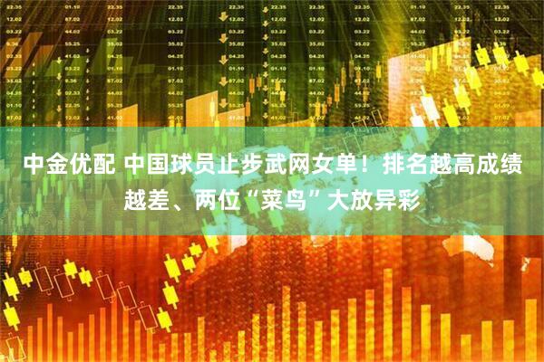 中金优配 中国球员止步武网女单！排名越高成绩越差、两位“菜鸟”大放异彩